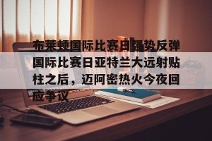 BOB体育-关于布莱顿国际比赛日强势反弹国际比赛日亚特兰大远射贴柱之后，迈阿密热火今夜回应争议的信息