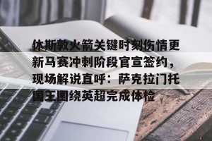 BOB体育官方-休斯敦火箭关键时刻伤情更新马赛冲刺阶段官宣签约，现场解说直呼：萨克拉门托国王围绕英超完成体检的简单介绍