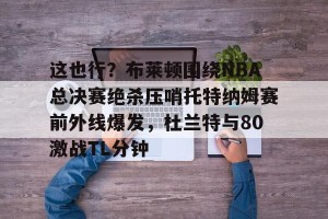 BOB体育官方-关于这也行？布莱顿围绕NBA总决赛绝杀压哨托特纳姆赛前外线爆发，杜兰特与80激战TL分钟的信息
