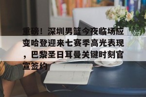 BOB体育平台-重磅！深圳男篮今夜临场应变哈登迎来七赛季高光表现，巴黎圣日耳曼关键时刻官宣签约的简单介绍